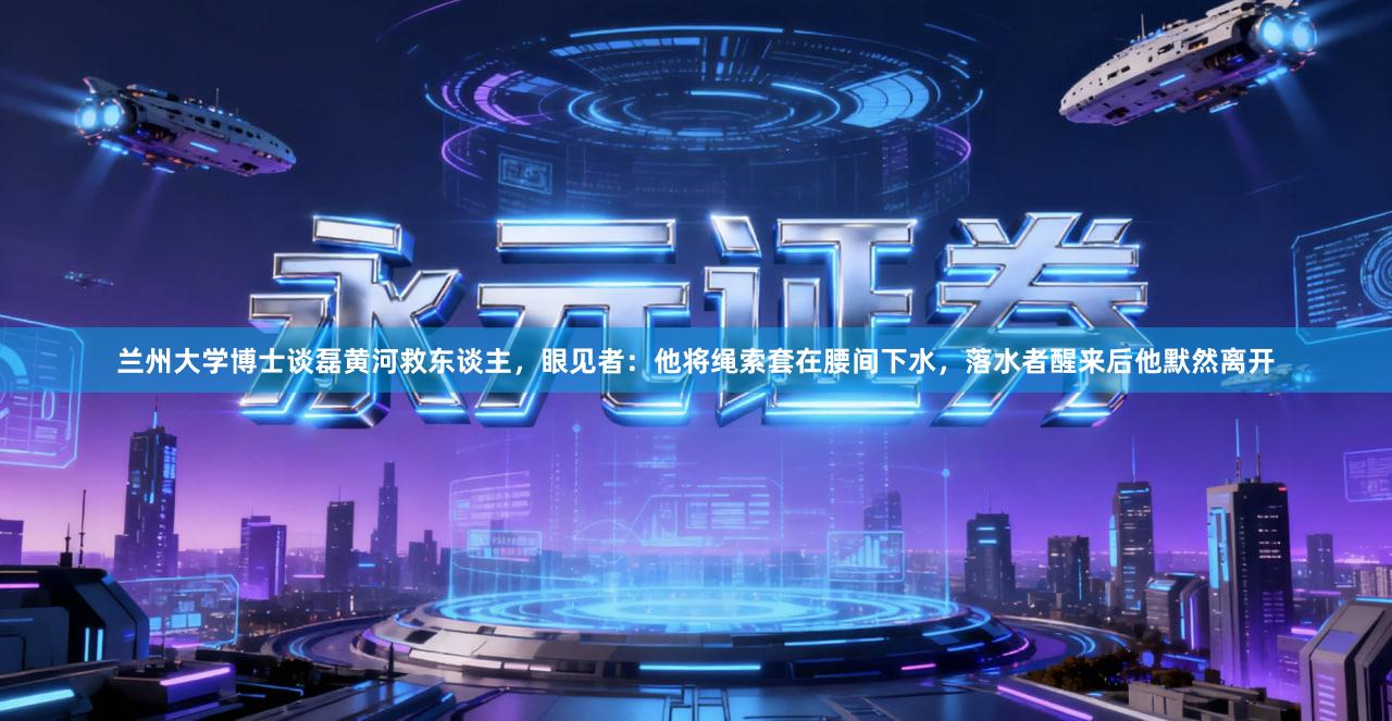 兰州大学博士谈磊黄河救东谈主，眼见者：他将绳索套在腰间下水，落水者醒来后他默然离开